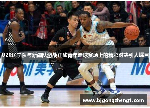 U20辽宁队与新疆队激战正酣青年篮球赛场上的精彩对决引人瞩目